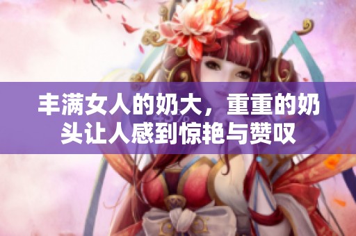 丰满女人的奶大，重重的奶头让人感到惊艳与赞叹