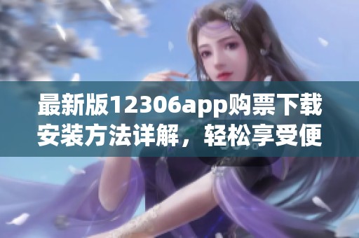 最新版12306app购票下载安装方法详解，轻松享受便捷的火车票购买体验
