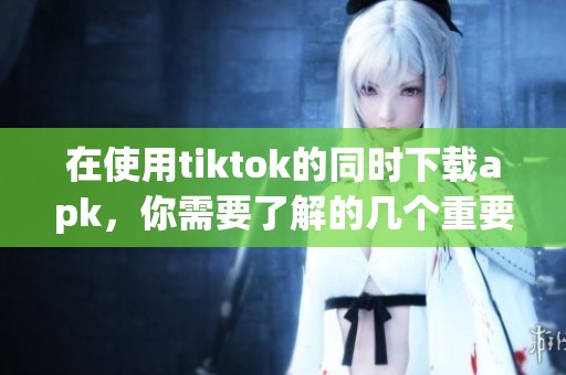 在使用tiktok的同时下载apk，你需要了解的几个重要事项是什么呢