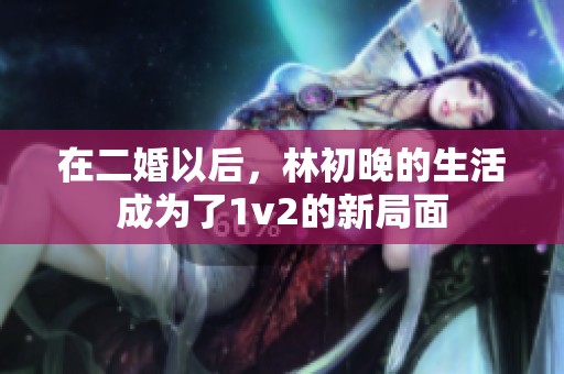 在二婚以后，林初晚的生活成为了1v2的新局面