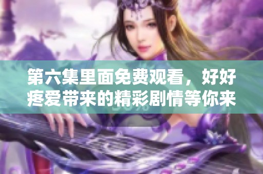 第六集里面免费观看，好好疼爱带来的精彩剧情等你来发现