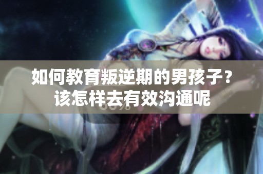 如何教育叛逆期的男孩子？该怎样去有效沟通呢