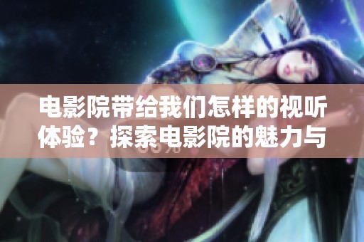 电影院带给我们怎样的视听体验？探索电影院的魅力与魔力