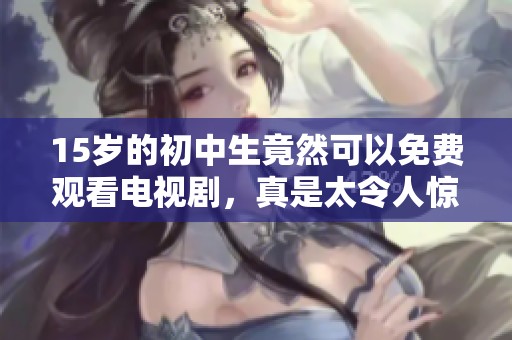 15岁的初中生竟然可以免费观看电视剧，真是太令人惊喜了！