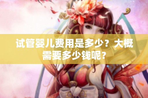 试管婴儿费用是多少？大概需要多少钱呢？