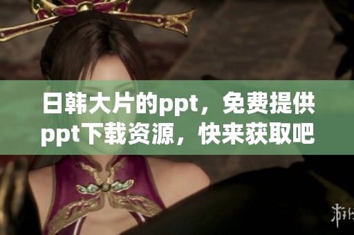 日韩大片的ppt，免费提供ppt下载资源，快来获取吧