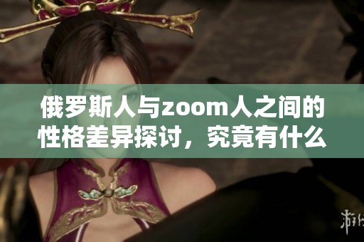 俄罗斯人与zoom人之间的性格差异探讨，究竟有什么显著的不同呢