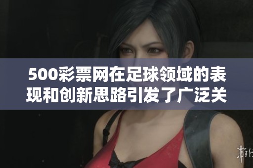 500**网在足球领域的表现和创新思路引发了广泛关注与讨论