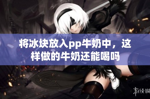 将冰块放入pp牛奶中，这样做的牛奶还能喝吗