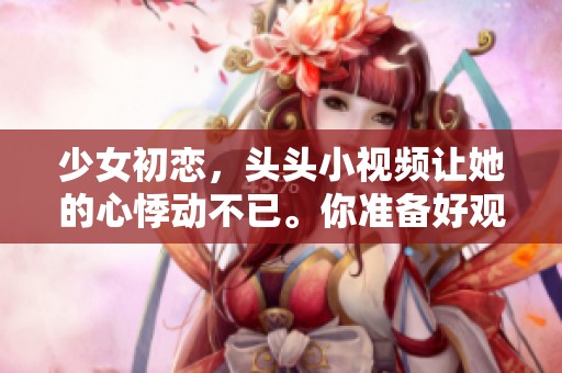 少女初恋，头头小视频让她的心悸动不已。你准备好观看这段甜蜜时光了吗？