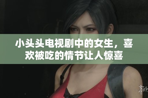小头头电视剧中的女生，喜欢被吃的情节让人惊喜