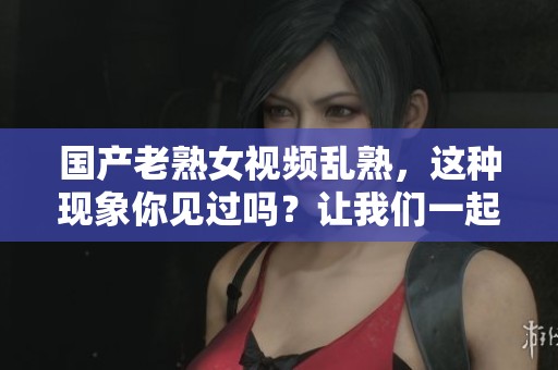 国产老熟女视频乱熟，这种现象你见过吗？让我们一起探讨一下。