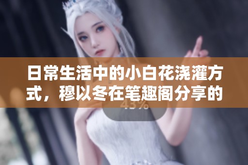 日常生活中的小白花浇灌方式，穆以冬在笔趣阁分享的经验