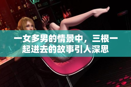 一女多男的情景中，三根一起进去的故事引人深思