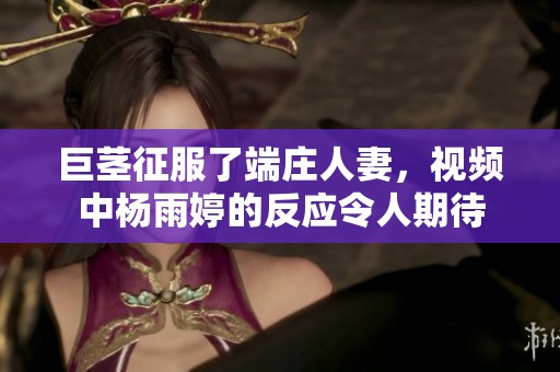 巨茎征服了端庄人妻，视频中杨雨婷的反应令人期待