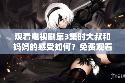 观看电视剧第3集时大叔和妈妈的感受如何？免费观看的乐趣又是什么呢？