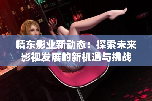 精东影业新动态：探索未来影视发展的新机遇与挑战