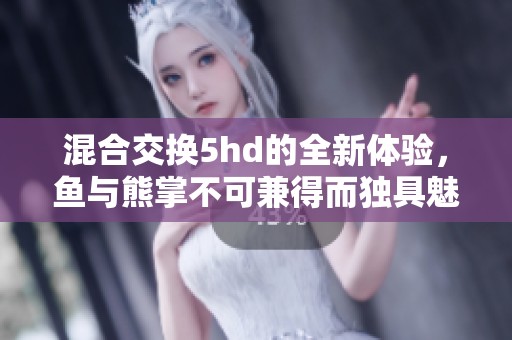 混合交换5hd的全新体验，鱼与熊掌不可兼得而独具魅力