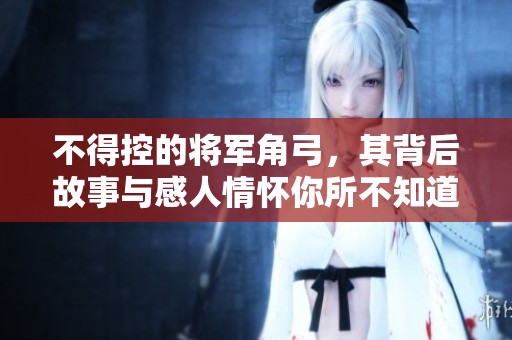 不得控的将军角弓，其背后故事与感人情怀你所不知道的细节