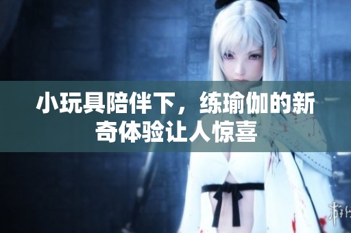 小玩具陪伴下，练瑜伽的新奇体验让人惊喜
