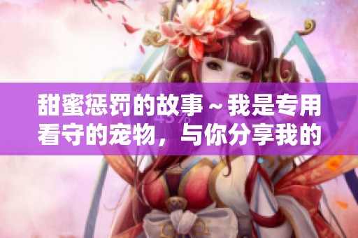甜蜜惩罚的故事～我是专用看守的宠物，与你分享我的心路历程