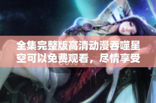 全集完整版高清动漫吞噬星空可以免费观看，尽情享受每一集的精彩内容