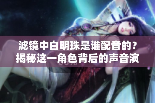 滤镜中白明珠是谁配音的？揭秘这一角色背后的声音演员