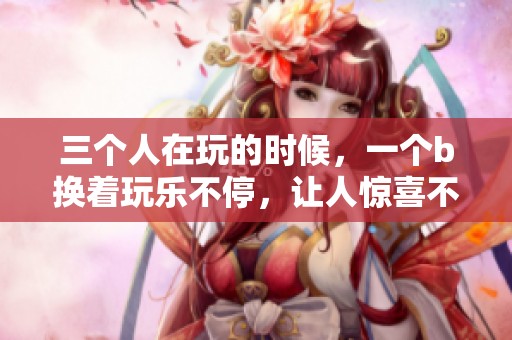 三个人在玩的时候，一个b换着玩乐不停，让人惊喜不已