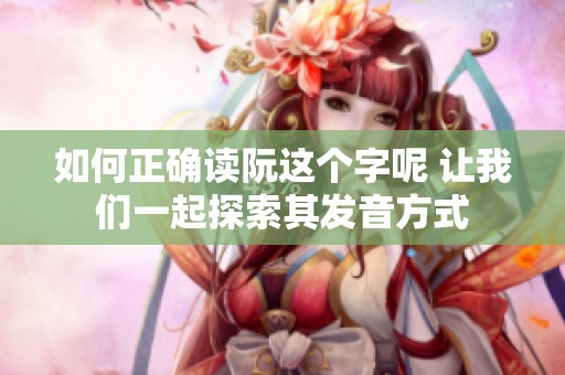 如何正确读阮这个字呢 让我们一起探索其发音方式