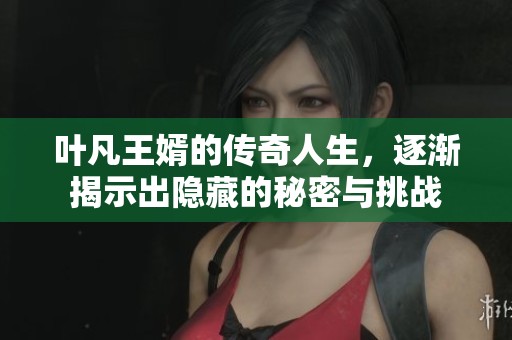 叶凡王婿的传奇人生，逐渐揭示出隐藏的秘密与挑战
