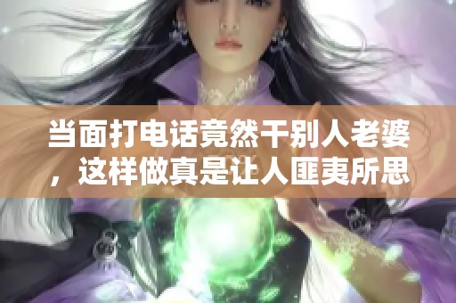 当面打电话竟然干别人老婆，这样做真是让人匪夷所思