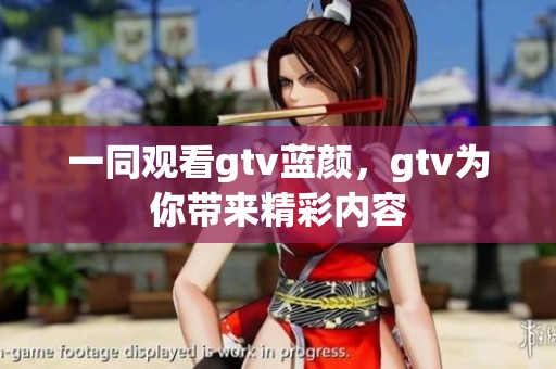 一同观看gtv蓝颜，gtv为你带来精彩内容