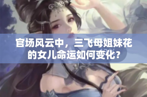 官场风云中，三飞母姐妹花的女儿命运如何变化？