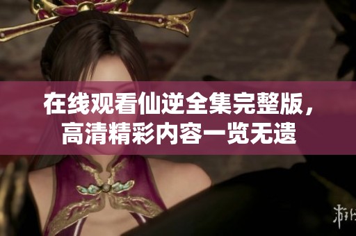 在线观看仙逆全集完整版，高清精彩内容一览无遗