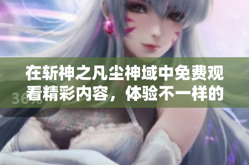 在斩神之凡尘神域中免费观看精彩内容，体验不一样的神域冒险旅程！