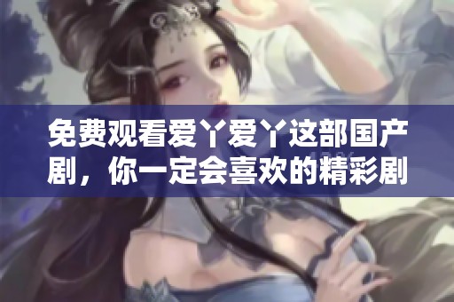 免费观看爱丫爱丫这部国产剧，你一定会喜欢的精彩剧情尽在其中