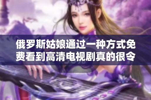 俄罗斯姑娘通过一种方式免费看到高清电视剧真的很令人惊叹，大家快来关注吧。