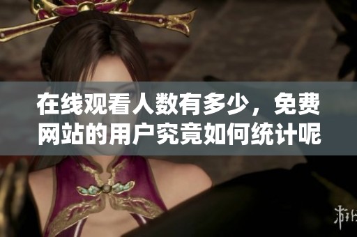 在线观看人数有多少，免费网站的用户究竟如何统计呢