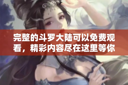 完整的斗罗大陆可以免费观看，精彩内容尽在这里等你探索！