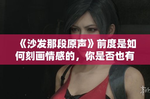 《沙发那段原声》前度是如何刻画情感的，你是否也有相似的经历呢