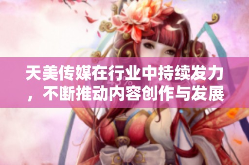 天美传媒在行业中持续发力，不断推动内容创作与发展的新潮流