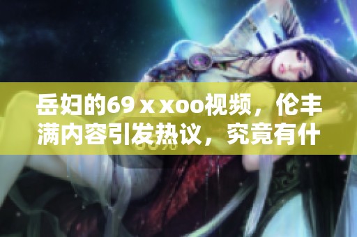 岳妇的69ⅹxoo视频，伦丰满内容引发热议，究竟有什么亮点呢