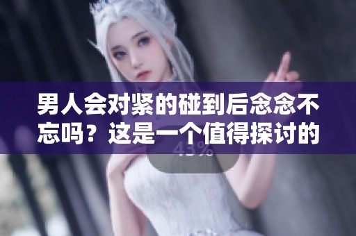 男人会对紧的碰到后念念不忘吗？这是一个值得探讨的问题。