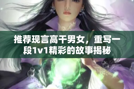 推荐现言高干男女，重写一段1v1精彩的故事揭秘
