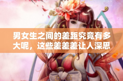 男女生之间的差距究竟有多大呢，这些差差差让人深思