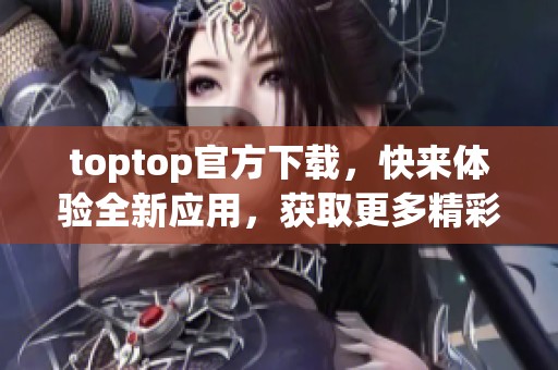 toptop官方下载，快来体验全新应用，获取更多精彩内容！