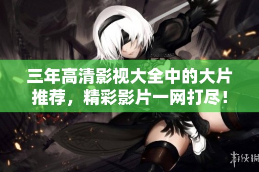 三年高清影视大全中的大片推荐，精彩影片一网打尽！