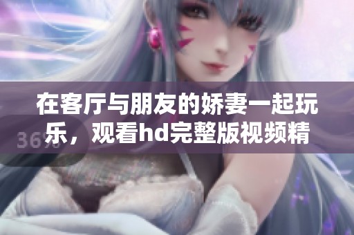 在客厅与朋友的娇妻一起玩乐，观看hd完整版视频精彩时刻！