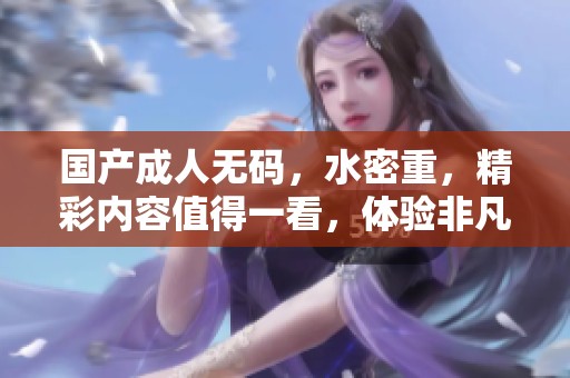 国产****，水密重，精彩内容值得一看，体验非凡感觉。