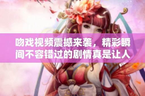 吻戏视频震撼来袭，精彩瞬间不容错过的剧情真是让人心动。